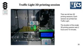 30
Traffic Light 3D printing session
Then we did two 3D
printing sessions. Each
session we printed two
Traffic Light.
The duration of the single
3D printing session was 2
hours and 10 minutes.
 