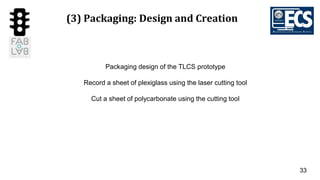 33
(3) Packaging: Design and Creation
Packaging design of the TLCS prototype
Record a sheet of plexiglass using the laser cutting tool
Cut a sheet of polycarbonate using the cutting tool
 