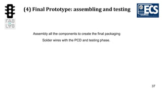 37
(4) Final Prototype: assembling and testing
Assembly all the components to create the final packaging
Solder wires with the PCD and testing phase.
 