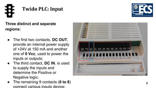 8
Twido PLC: Input
Three distinct and separate
regions:
● The first two contacts, DC OUT,
provide an internal power supply
of +24V at 150 mA and another
one of 0 Vcc, used to power the
inputs or outputs;
● The third contact, DC IN, is used
to supply the inputs and
determine the Positive or
Negative logic;
● The remaining 9 contacts (0 to 8)
connect various inputs device;
 