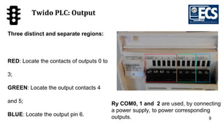9
Twido PLC: Output
Three distinct and separate regions:
RED: Locate the contacts of outputs 0 to
3;
GREEN: Locate the output contacts 4
and 5;
BLUE: Locate the output pin 6.
Ry COM0, 1 and 2 are used, by connecting
a power supply, to power corresponding
outputs.
 