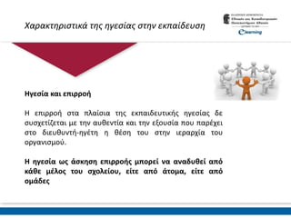 Χαρακτηριστικά της ηγεσίας στην εκπαίδευση
Ηγεσία και επιρροή
Η επιρροή στα πλαίσια της εκπαιδευτικής ηγεσίας δε
συσχετίζεται με την αυθεντία και την εξουσία που παρέχει
στο διευθυντή-ηγέτη η θέση του στην ιεραρχία του
οργανισμού.
Η ηγεσία ως άσκηση επιρροής μπορεί να αναδυθεί από
κάθε μέλος του σχολείου, είτε από άτομα, είτε από
ομάδες
 