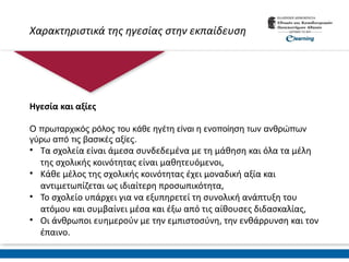 Χαρακτηριστικά της ηγεσίας στην εκπαίδευση
Ηγεσία και αξίες
O πρωταρχικός ρόλος του κάθε ηγέτη είναι η ενοποίηση των ανθρώπων
γύρω από τις βασικές αξίες.
• Τα σχολεία είναι άμεσα συνδεδεμένα με τη μάθηση και όλα τα μέλη
της σχολικής κοινότητας είναι μαθητευόμενοι,
• Κάθε μέλος της σχολικής κοινότητας έχει μοναδική αξία και
αντιμετωπίζεται ως ιδιαίτερη προσωπικότητα,
• Το σχολείο υπάρχει για να εξυπηρετεί τη συνολική ανάπτυξη του
ατόμου και συμβαίνει μέσα και έξω από τις αίθουσες διδασκαλίας,
• Οι άνθρωποι ευημερούν με την εμπιστοσύνη, την ενθάρρυνση και τον
έπαινο.
 