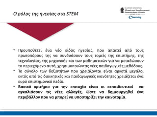 Ο ρόλος της ηγεσίας στα STEM
• Προϋποθέτει ένα νέο είδος ηγεσίας, που απαιτεί από τους
πρωτοπόρους της να συνδυάσουν τους τομείς της επιστήμης, της
τεχνολογίας, της μηχανικής και των μαθηματικών για να μεταδώσουν
το περιεχόμενο αυτό, χρησιμοποιώντας νέες παιδαγωγικές μεθόδους.
• Το σύνολο των δεξιοτήτων που χρειάζονται είναι αρκετά μεγάλο,
εκτός από τις διοικητικές και παιδαγωγικές ικανότητες χρειάζεται ένα
ευρύ επιστημονικό πεδίο.
• Βασικό κριτήριο για την επιτυχία είναι οι εκπαιδευτικοί να
αγκαλιάσουν τις νέες αλλαγές, ώστε να δημιουργηθεί ένα
περιβάλλον που να μπορεί να υποστηρίξει την καινοτομία.
 