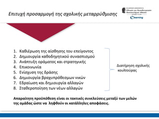 Επιτυχή προσαρμογή της σχολικής μεταρρύθμισης
1. Καθιέρωση της αίσθησης του επείγοντος
2. Δημιουργία καθοδηγητικού συνασπισμού
3. Ανάπτυξη οράματος και στρατηγικής
4. Επικοινωνία
5. Ενίσχυση της δράσης
6. Δημιουργία βραχυπρόθεσμων νικών
7. Εδραίωση και δημιουργία αλλαγών
8. Σταθεροποίηση των νέων αλλαγών
Απαραίτητη προϋπόθεση είναι οι τακτικές συνελεύσεις μεταξύ των μελών
της ομάδας ώστε να ληφθούν οι κατάλληλες αποφάσεις.
Διατήρηση σχολικής
κουλτούρας
 