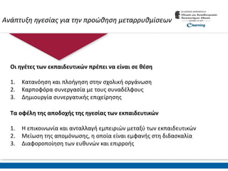 Ανάπτυξη ηγεσίας για την προώθηση μεταρρυθμίσεων
Οι ηγέτες των εκπαιδευτικών πρέπει να είναι σε θέση
1. Κατανόηση και πλοήγηση στην σχολική οργάνωση
2. Καρποφόρα συνεργασία με τους συναδέλφους
3. Δημιουργία συνεργατικής επιχείρησης
Τα οφέλη της αποδοχής της ηγεσίας των εκπαιδευτικών
1. Η επικοινωνία και ανταλλαγή εμπειριών μεταξύ των εκπαιδευτικών
2. Μείωση της απομόνωσης, η οποία είναι εμφανής στη διδασκαλία
3. Διαφοροποίηση των ευθυνών και επιρροής
 