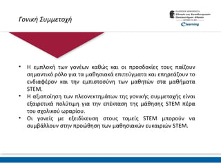 Γονική Συμμετοχή
• Η εμπλοκή των γονέων καθώς και οι προσδοκίες τους παίζουν
σημαντικό ρόλο για τα μαθησιακά επιτεύγματα και επηρεάζουν το
ενδιαφέρον και την εμπιστοσύνη των μαθητών στα μαθήματα
STEM.
• Η αξιοποίηση των πλεονεκτημάτων της γονικής συμμετοχής είναι
εξαιρετικά πολύτιμη για την επέκταση της μάθησης STEM πέρα
του σχολικού ωραρίου.
• Οι γονείς με εξειδίκευση στους τομείς STEM μπορούν να
συμβάλλουν στην προώθηση των μαθησιακών ευκαιριών STEM.
 