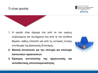 Τι είναι ηγεσία;
1. Η ηγεσία είναι σήμερα ένα από τα πιο ευρέως
συζητούμενα και ταυτόχρονα ένα από τα πιο σύνθετα
θέματα, καθώς αποτελεί μία από τις κεντρικές έννοιες
στη θεωρία της Διοικητικής Επιστήμης
2. Βασική συνιστώσα για την επιτυχία και αποτυχία
κοινωνικών οργανώσεων
3. Κρίσιμος συντελεστής της οργανωτικής και
εκπαιδευτικής αποτελεσματικότητας
 