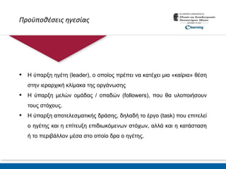 Προϋποθέσεις ηγεσίας
 Η ύπαρξη ηγέτη (leader), ο οποίος πρέπει να κατέχει μια «καίρια» θέση
στην ιεραρχική κλίμακα της οργάνωσης
 Η ύπαρξη μελών ομάδας / οπαδών (followers), που θα υλοποιήσουν
τους στόχους.
 Η ύπαρξη αποτελεσματικής δράσης, δηλαδή το έργο (task) που επιτελεί
ο ηγέτης και η επίτευξη επιδιωκόμενων στόχων, αλλά και η κατάσταση
ή το περιβάλλον μέσα στο οποίο δρα ο ηγέτης.
 
