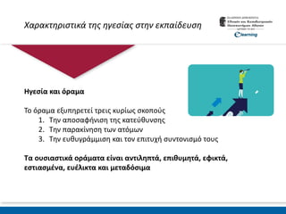 Χαρακτηριστικά της ηγεσίας στην εκπαίδευση
Ηγεσία και όραμα
Το όραμα εξυπηρετεί τρεις κυρίως σκοπούς
1. Την αποσαφήνιση της κατεύθυνσης
2. Την παρακίνηση των ατόμων
3. Την ευθυγράμμιση και τον επιτυχή συντονισμό τους
Τα ουσιαστικά οράματα είναι αντιληπτά, επιθυμητά, εφικτά,
εστιασμένα, ευέλικτα και μεταδόσιμα
 