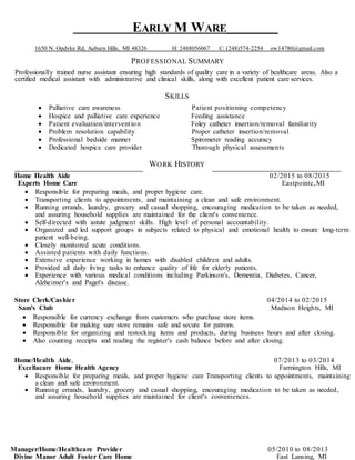 EARLY M WARE__________
1650 N. Opdyke Rd, Auburn Hills, MI 48326 H: 2488056067 C: (248)574-2254 ew14780@gmail.com
PROFESSIONAL SUMMARY
Professionally trained nurse assistant ensuring high standards of quality care in a variety of healthcare areas. Also a
certified medical assistant with administrative and clinical skills, along with excellent patient care services.
SKILLS
 Palliative care awareness Patient positioning competency
 Hospice and palliative care experience Feeding assistance
 Patient evaluation/intervention Foley catheter insertion/removal familiarity
 Problem resolution capability Proper catheter insertion/removal
 Professional bedside manner Spirometer reading accuracy
 Dedicated hospice care provider Thorough physical assessments
WORK HISTORY
Home Health Aide 02/2015 to 08/2015
Experts Home Care Eastpointe,MI
 Responsible for preparing meals, and proper hygiene care.
 Transporting clients to appointments, and maintaining a clean and safe environment.
 Running errands, laundry, grocery and casual shopping, encouraging medication to be taken as needed,
and assuring household supplies are maintained for the client's convenience.
 Self-directed with astute judgment skills. High level of personal accountability.
 Organized and led support groups in subjects related to physical and emotional health to ensure long-term
patient well-being.
 Closely monitored acute conditions.
 Assisted patients with daily functions.
 Extensive experience working in homes with disabled children and adults.
 Provided all daily living tasks to enhance quality of life for elderly patients.
 Experience with various medical conditions including Parkinson's, Dementia, Diabetes, Cancer,
Alzheimer's and Paget's disease.
Store Clerk/Cashier 04/2014 to 02/2015
Sam's Club Madison Heights, MI
 Responsible for currency exchange from customers who purchase store items.
 Responsible for making sure store remains safe and secure for patrons.
 Responsible for organizing and restocking items and products, during business hours and after closing.
 Also counting receipts and reading the register's cash balance before and after closing.
Home/Health Aide, 07/2013 to 03/2014
Excellacare Home Health Agency Farmington Hills, MI
 Responsible for preparing meals, and proper hygiene care Transporting clients to appointments, maintaining
a clean and safe environment.
 Running errands, laundry, grocery and casual shopping, encouraging medication to be taken as needed,
and assuring household supplies are maintained for client's conveniences.
Manager/Home/Healthcare Provider 05/2010 to 08/2013
Divine Manor Adult Foster Care Home East Lansing, MI
 