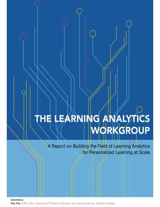 THE LEARNING ANALYTICS
WORKGROUP
A Report on Building the Field of Learning Analytics
for Personalized Learning at Scale
Submitted by:
Roy Pea, D.Phil., Oxon. David Jacks Professor of Education and Learning Sciences, Stanford University
 