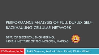 PERFORMANCE ANALYSIS OF FULL DUPLEX SELF-
BACKHAULING CELLULAR NETWORK
DEPT. OF ELECTRICAL ENGINEERING,
INDIAN INSTITUTE OF TECHNOLOGY, MADRAS
Ankit Sharma, Radhakrishna Ganti, Klutto MillethIIT-Madras, India
 