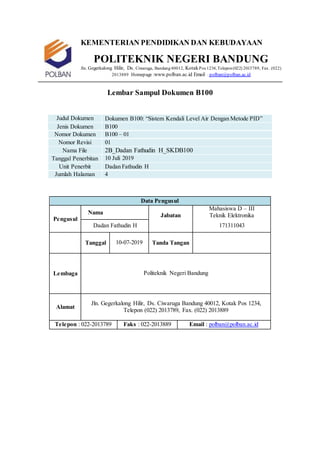 KEMENTERIAN PENDIDIKAN DAN KEBUDAYAAN
POLITEKNIK NEGERI BANDUNG
Jln. Gegerkalong Hilir, Ds. Ciwaruga, Bandung40012, KotakPos 1234,Telepon(022) 2013789, Fax. (022)
2013889 Homepage :www.polban.ac.id Email : polban@polban.ac.id
Lembar Sampul Dokumen B100
Judul Dokumen Dokumen B100: “Sistem Kendali Level Air Dengan Metode PID”
Jenis Dokumen B100
Nomor Dokumen B100 – 01
Nomor Revisi 01
Nama File 2B_Dadan Fathudin H_SKDB100
Tanggal Penerbitan 10 Juli 2019
Unit Penerbit Dadan Fathudin H
Jumlah Halaman 4
Data Pengusul
Pengusul
Nama Jabatan
Mahasiswa D – III
Teknik Elektronika
Dadan Fathudin H 171311043
Tanggal 10-07-2019 Tanda Tangan
Lembaga Politeknik Negeri Bandung
Alamat
Jln. Gegerkalong Hilir, Ds. Ciwaruga Bandung 40012, Kotak Pos 1234,
Telepon (022) 2013789, Fax. (022) 2013889
Telepon : 022-2013789 Faks : 022-2013889 Email : polban@polban.ac.id
 