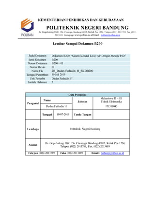 KEMENTERIAN PENDIDIKAN DAN KEBUDAYAAN
POLITEKNIK NEGERI BANDUNG
Jln. Gegerkalong Hilir, Ds. Ciwaruga, Bandung 40012, Kotak Pos 1234, Telepon (022) 2013789, Fax. (022)
2013889 Homepage :www.polban.ac.id Email : polban@polban.ac.id
Lembar Sampul Dokumen B200
Judul Dokumen Dokumen B200: “Sistem Kendali Level Air Dengan Metode PID”
Jenis Dokumen B200
Nomor Dokumen B200 – 01
Nomor Revisi 01
Nama File 2B_Dadan Fathudin H_SKDB200
Tanggal Penerbitan 10 Juli 2019
Unit Penerbit Dadan Fathudin H
Jumlah Halaman 7
Data Pengusul
Pengusul
Nama Jabatan
Mahasiswa D – III
Teknik Elektronika
Dadan Fathudin H 171311043
Tanggal 10-07-2019 Tanda Tangan
Lembaga Politeknik Negeri Bandung
Alamat
Jln. Gegerkalong Hilir, Ds. Ciwaruga Bandung 40012, Kotak Pos 1234,
Telepon (022) 2013789, Fax. (022) 2013889
Telepon : 022-2013789 Faks : 022-2013889 Email : polban@polban.ac.id
 