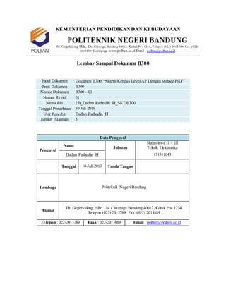 KEMENTERIAN PENDIDIKAN DAN KEBUDAYAAN
POLITEKNIK NEGERI BANDUNG
Jln. Gegerkalong Hilir, Ds. Ciwaruga, Bandung 40012, Kotak Pos 1234, Telepon (022) 2013789, Fax. (022)
2013889 Homepage :www.polban.ac.id Email : polban@polban.ac.id
Lembar Sampul Dokumen B300
Judul Dokumen Dokumen B300: “Sistem Kendali Level Air Dengan Metode PID”
Jenis Dokumen B300
Nomor Dokumen B300 – 01
Nomor Revisi 01
Nama File 2B_Dadan Fathudin H_SKDB300
Tanggal Penerbitan 10 Juli 2019
Unit Penerbit Dadan Fathudin H
Jumlah Halaman 5
Data Pengusul
Pengusul
Nama Jabatan
Mahasiswa D – III
Teknik Elektronika
Dadan Fathudin H 171311043
Tanggal 10-Juli-2019 Tanda Tangan
Lembaga Politeknik Negeri Bandung
Alamat
Jln. Gegerkalong Hilir, Ds. Ciwaruga Bandung 40012, Kotak Pos 1234,
Telepon (022) 2013789, Fax. (022) 2013889
Telepon : 022-2013789 Faks : 022-2013889 Email : polban@polban.ac.id
 