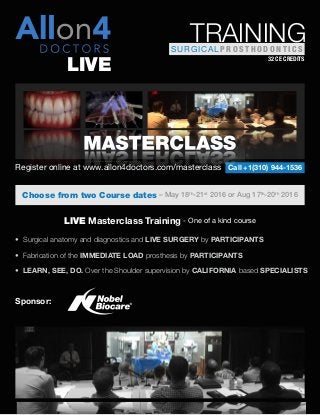 Sponsor:
• Surgical anatomy and diagnostics and LIVE SURGERY by PARTICIPANTS
• Fabrication of the IMMEDIATE LOAD prosthesis by PARTICIPANTS
• LEARN, SEE, DO. Over the Shoulder supervision by CALIFORNIA based SPECIALISTS
LIVE Masterclass Training - One of a kind course
Choose from two Course dates – May 18th
-21st
2016 or Aug 17th
-20th
2016
Call +1(310) 944-1536Register online at www.allon4doctors.com/masterclass
32 CE CREDITS
SURGICAL P R O S T H O D O N T I C S
TRAINING
LIVE
 