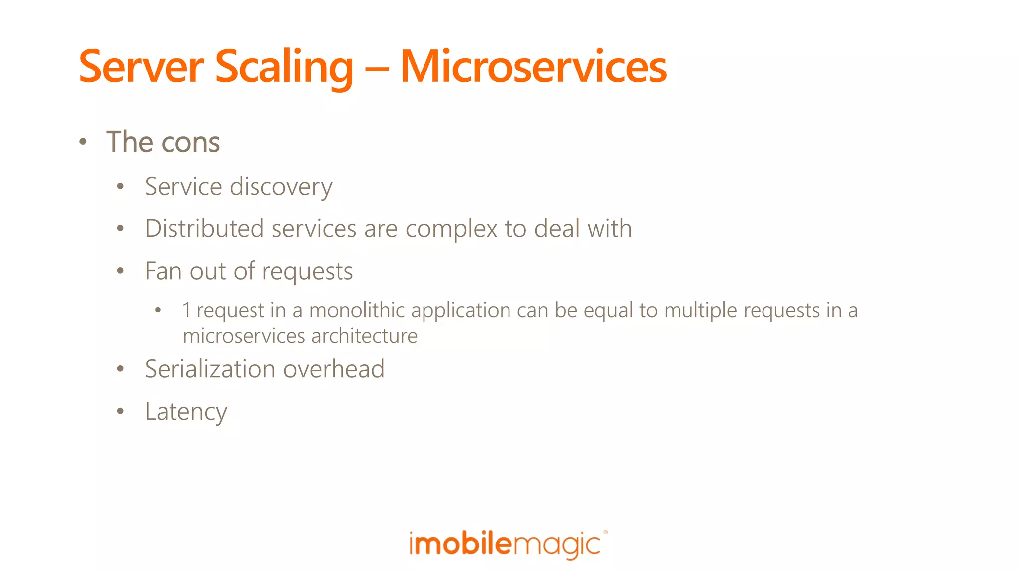 Server Scaling – Microservices
• The cons
• Service discovery
• Distributed services are complex to deal with
• Fan out of requests
• 1 request in a monolithic application can be equal to multiple requests in a
microservices architecture
• Serialization overhead
• Latency
 