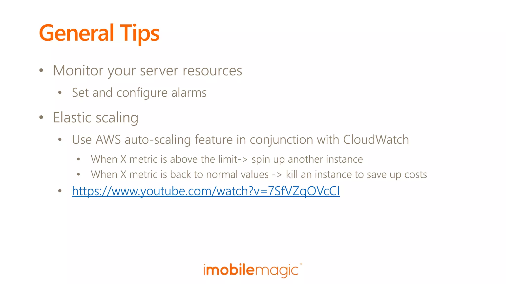 General Tips
• Monitor your server resources
• Set and configure alarms
• Elastic scaling
• Use AWS auto-scaling feature in conjunction with CloudWatch
• When X metric is above the limit-> spin up another instance
• When X metric is back to normal values -> kill an instance to save up costs
• https://www.youtube.com/watch?v=7SfVZqOVcCI
 