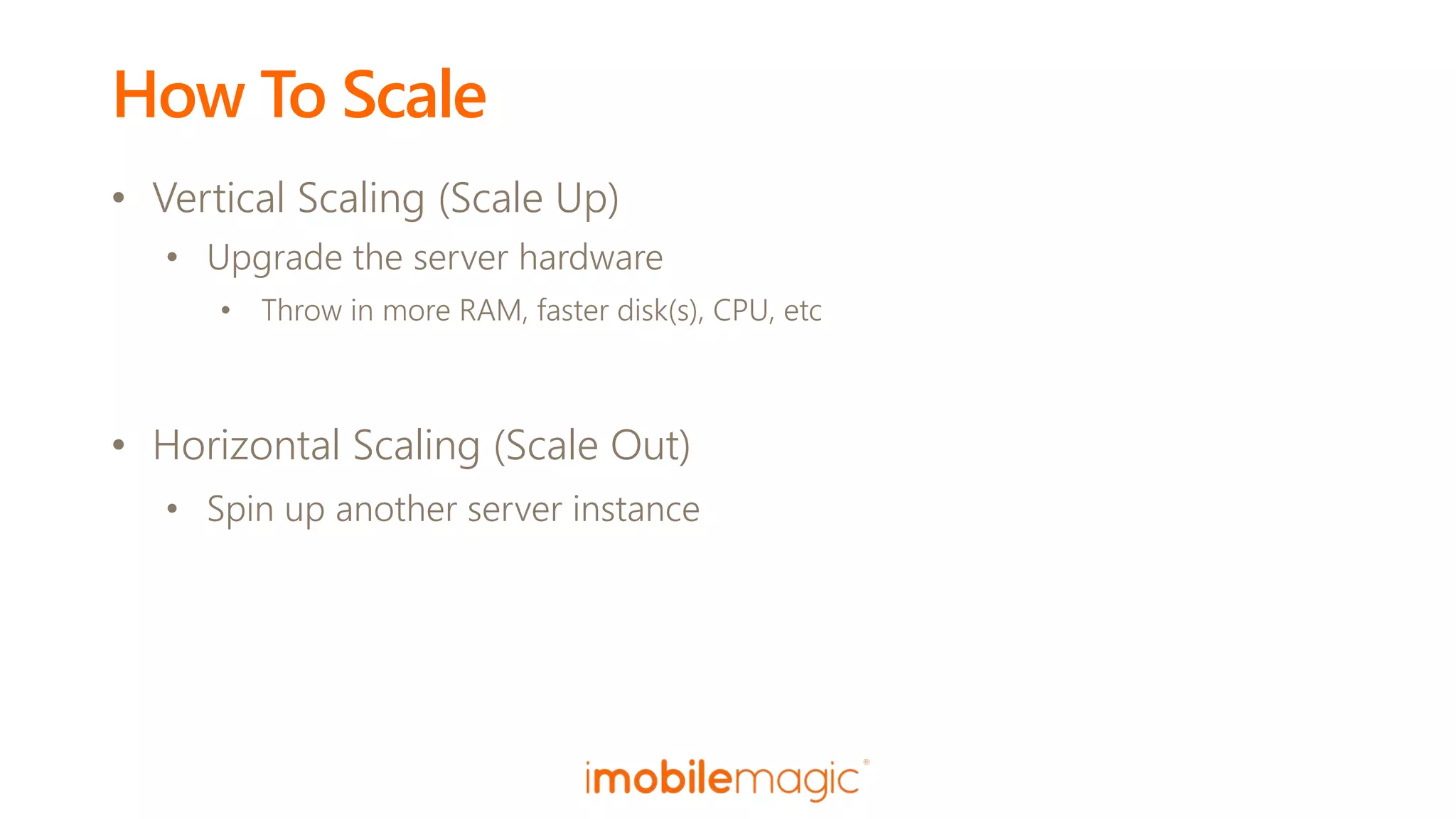 How To Scale
• Vertical Scaling (Scale Up)
• Upgrade the server hardware
• Throw in more RAM, faster disk(s), CPU, etc
• Horizontal Scaling (Scale Out)
• Spin up another server instance
 
