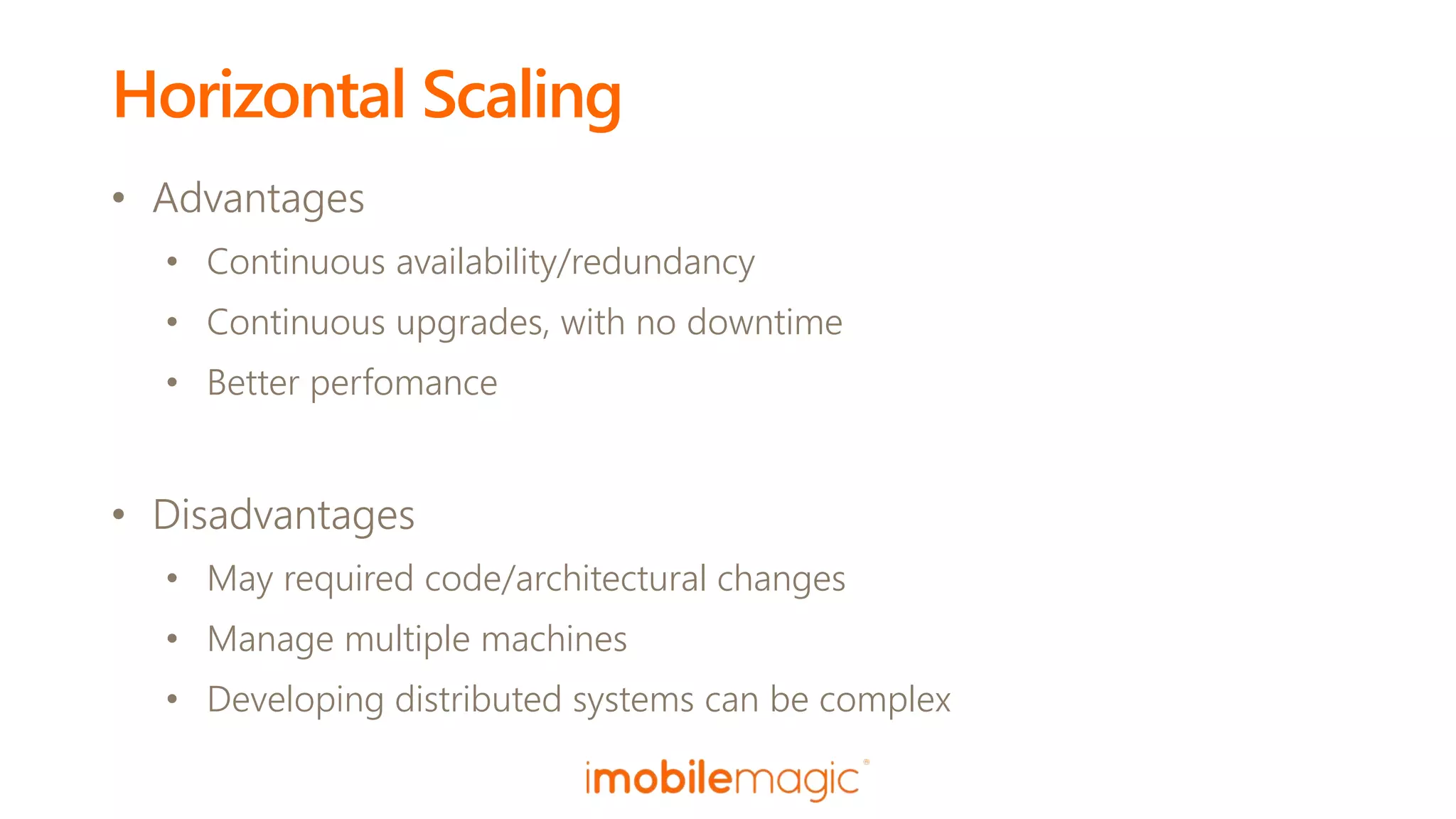 Horizontal Scaling
• Advantages
• Continuous availability/redundancy
• Continuous upgrades, with no downtime
• Better perfomance
• Disadvantages
• May required code/architectural changes
• Manage multiple machines
• Developing distributed systems can be complex
 