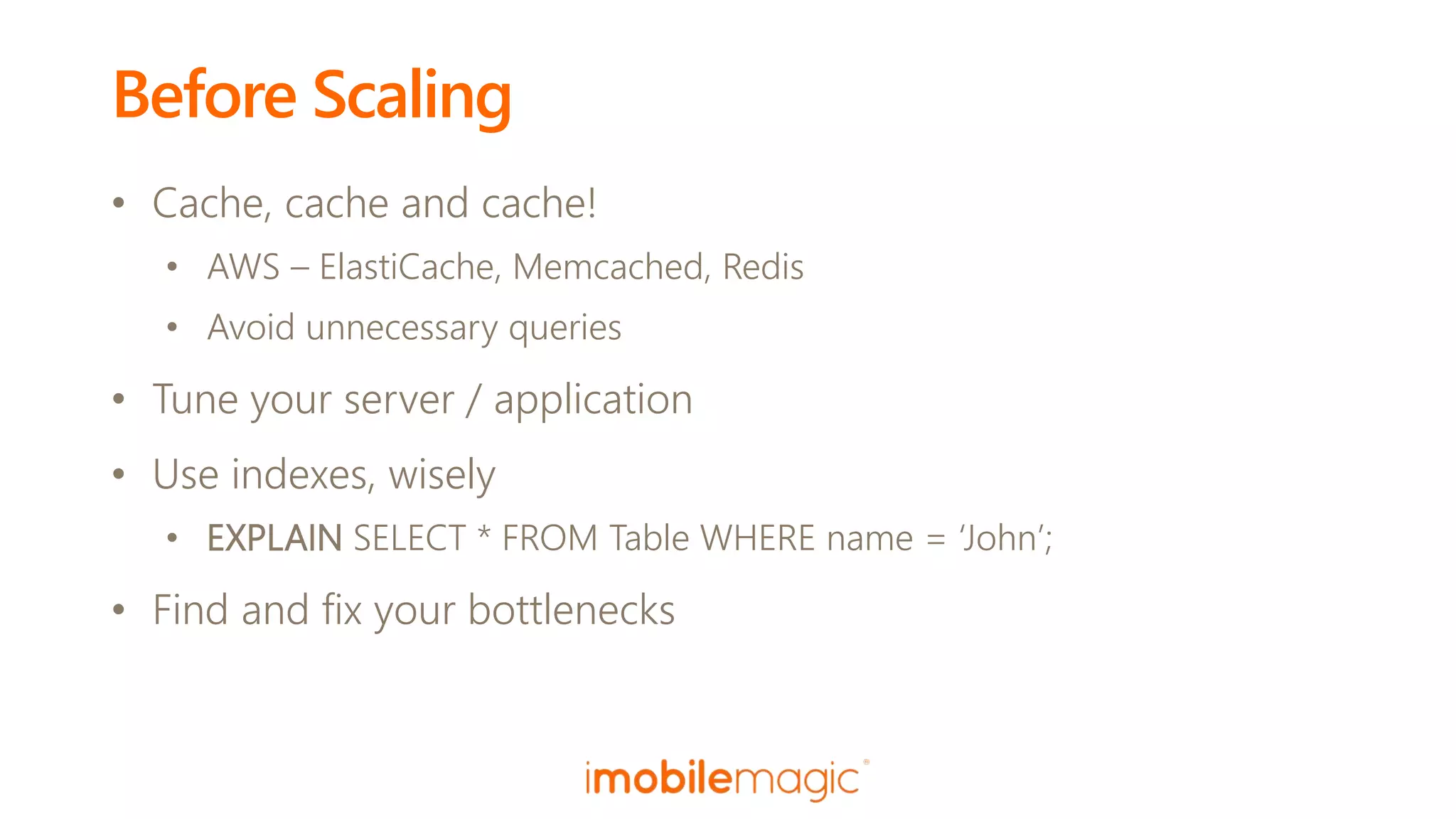 Before Scaling
• Cache, cache and cache!
• AWS – ElastiCache, Memcached, Redis
• Avoid unnecessary queries
• Tune your server / application
• Use indexes, wisely
• EXPLAIN SELECT * FROM Table WHERE name = ‘John’;
• Find and fix your bottlenecks
 