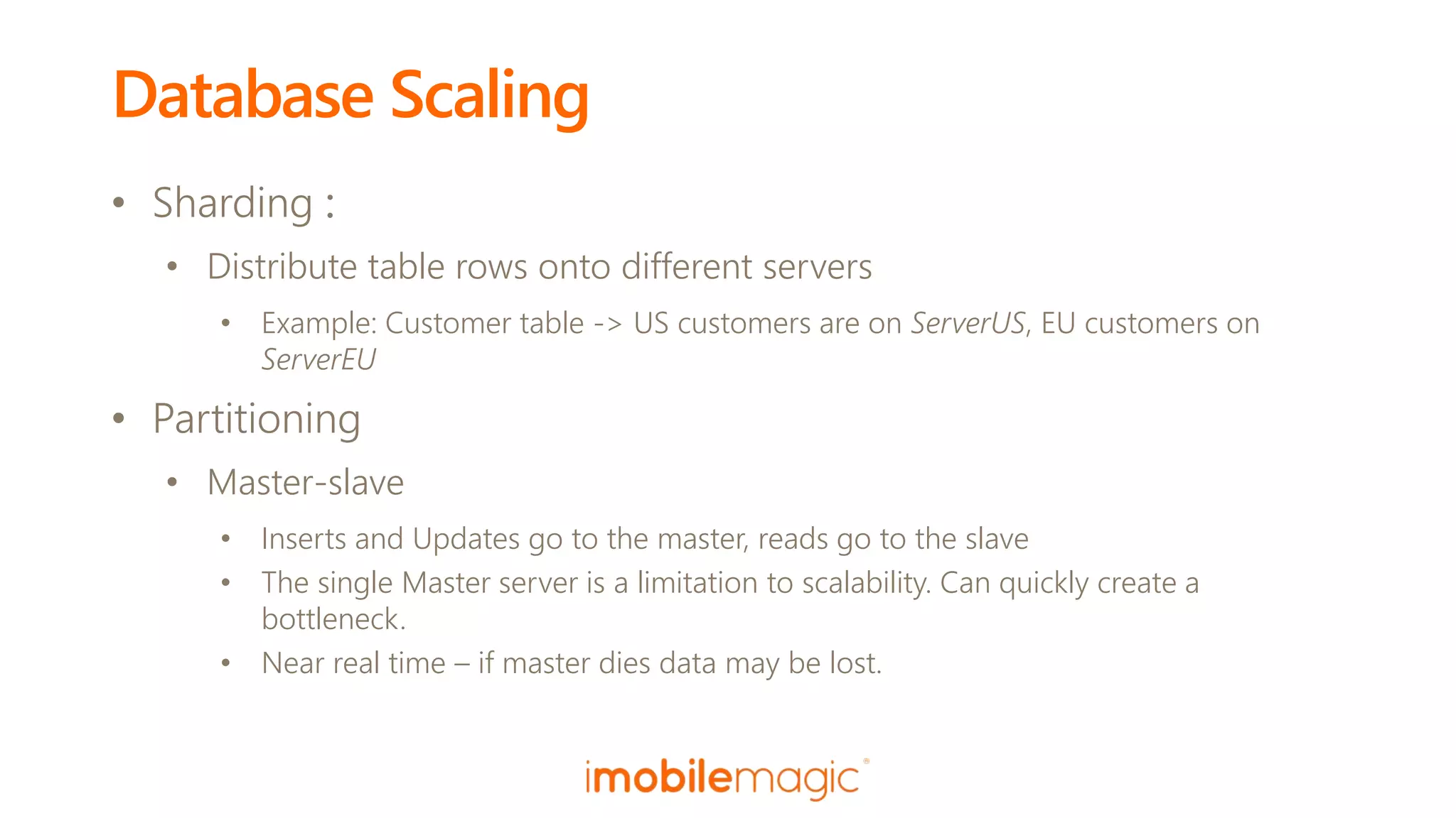 Database Scaling
• Sharding :
• Distribute table rows onto different servers
• Example: Customer table -> US customers are on ServerUS, EU customers on
ServerEU
• Partitioning
• Master-slave
• Inserts and Updates go to the master, reads go to the slave
• The single Master server is a limitation to scalability. Can quickly create a
bottleneck.
• Near real time – if master dies data may be lost.
 