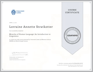 EDUCA
T
ION FOR EVE
R
YONE
CO
U
R
S
E
C E R T I F
I
C
A
TE
COURSE
CERTIFICATE
JUNE 12, 2016
Lorraine Annette Stratkotter
Miracles of Human Language: An Introduction to
Linguistics
an online non-credit course authorized by Universiteit Leiden and Meertens instituut
(KNAW) and offered through Coursera
has successfully completed
Professor Marc van Oostendorp, Dr.
Faculty of Humanities
Leiden University Centre for Linguistics
Verify at coursera.org/verify/HAQ5HW2L6RYX
Coursera has confirmed the identity of this individual and
their participation in the course.
 