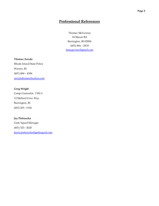 Page 2
Professional References
Thomas McGovney
34 Mason Rd
Barrington, RI 02806
(401) 484 – 2818
tamcgovney@gmail.com
Thomas Arruda
Rhode Island State Police
Warren, RI
(401) 484 – 4306
arrudathomas@yahoo.com
Greg Wright
Camp Counselor, YMCA
12 Mallard Cove Way
Barrington, RI
(401) 265 - 1166
Jay Pietruszka
Geek Squad Manager
(401) 323 - 2620
Jason.pietruszka@geeksquad.com
 