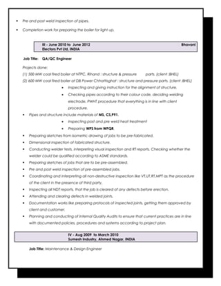  Pre and post weld inspection of pipes.
 Completion work for preparing the boiler for light up.
III - June 2010 to June 2012 Bhavani
Electors Pvt Ltd, INDIA
Job Title: QA/QC Engineer
Projects done:
(1) 500 MW coal fired boiler at NTPC, Rihand : structure & pressure parts. (client :BHEL)
(2) 600 MW coal fired boiler at DB Power Chhattisghat : structure and pressure parts. (client :BHEL)
• Inspecting and giving instruction for the alignment of structure.
• Checking pipes according to their colour code, deciding welding
electrode, PWHT procedure that everything is in line with client
procedure.
 Pipes and structure include materials of MS, CS,P91.
• Inspecting post and pre weld heat treatment
• Preparing WPS from WPQR.
 Preparing sketches from isometric drawing of jobs to be pre-fabricated.
 Dimensional inspection of fabricated structure.
 Conducting welder tests, interpreting visual inspection and RT reports. Checking whether the
welder could be qualified according to ASME standards.
 Preparing sketches of jobs that are to be pre-assembled.
 Pre and post weld inspection of pre-assembled jobs.
 Coordinating and interpreting all non-destructive inspection like VT,UT,RT,MPT as the procedure
of the client in the presence of third party.
 Inspecting all NDT reports, that the job is cleared of any defects before erection.
 Attending and clearing defects in welded joints.
 Documentation works like preparing protocols of inspected joints, getting them approved by
client and customer.
 Planning and conducting of Internal Quality Audits to ensure that current practices are in line
with documented policies, procedures and systems according to project plan.
IV - Aug 2009 to March 2010
Sumesh Industry, Ahmed Nagar, INDIA
Job Title: Maintenance & Design Engineer
 