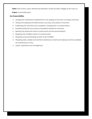 Client: Tata motors, Suzuki, Mahindra & Mahindra, Honda Scooters, Piaggio & Atul Auto co.
Project: Automobile parts
Key Responsibilities
• Leading the maintenance department in the upkeep of tool room and press machines.
• Testing and assessing the effectiveness, accuracy and safety of machines.
 Calibrating the machines and completion of paperwork in a timely fashion.
 Troubleshooting the accuracies and problems related to machines.
 Meeting the production team to share results and recommendations.
 Designing the modified version of machine parts.
• Preparing autocad drawings of parts to be modified.
• Preparing daily, weekly and monthly maintenance charts and making machines available
for maintenance in time.
• Labour supervision and management
 