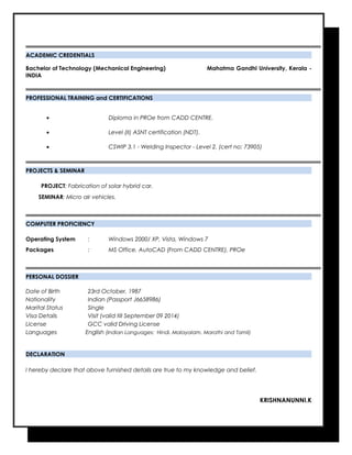 ACADEMIC CREDENTIALS
Bachelor of Technology (Mechanical Engineering) Mahatma Gandhi University, Kerala -
INDIA
PROFESSIONAL TRAINING and CERTIFICATIONS
• Diploma in PROe from CADD CENTRE.
• Level (II) ASNT certification (NDT).
• CSWIP 3.1 - Welding Inspector - Level 2. (cert no: 73905)
PROJECTS & SEMINAR
PROJECT: Fabrication of solar hybrid car.
SEMINAR: Micro air vehicles.
COMPUTER PROFICIENCY
Operating System : Windows 2000/ XP, Vista, Windows 7
Packages : MS Office, AutoCAD (From CADD CENTRE), PROe
PERSONAL DOSSIER
Date of Birth 23rd October, 1987
Nationality Indian (Passport J6658986)
Marital Status Single
Visa Details Visit (valid till September 09 2014)
License GCC valid Driving License
Languages English (Indian Languages: Hindi, Malayalam, Marathi and Tamil)
DECLARATION
I hereby declare that above furnished details are true to my knowledge and belief.
KRISHNANUNNI.K
 