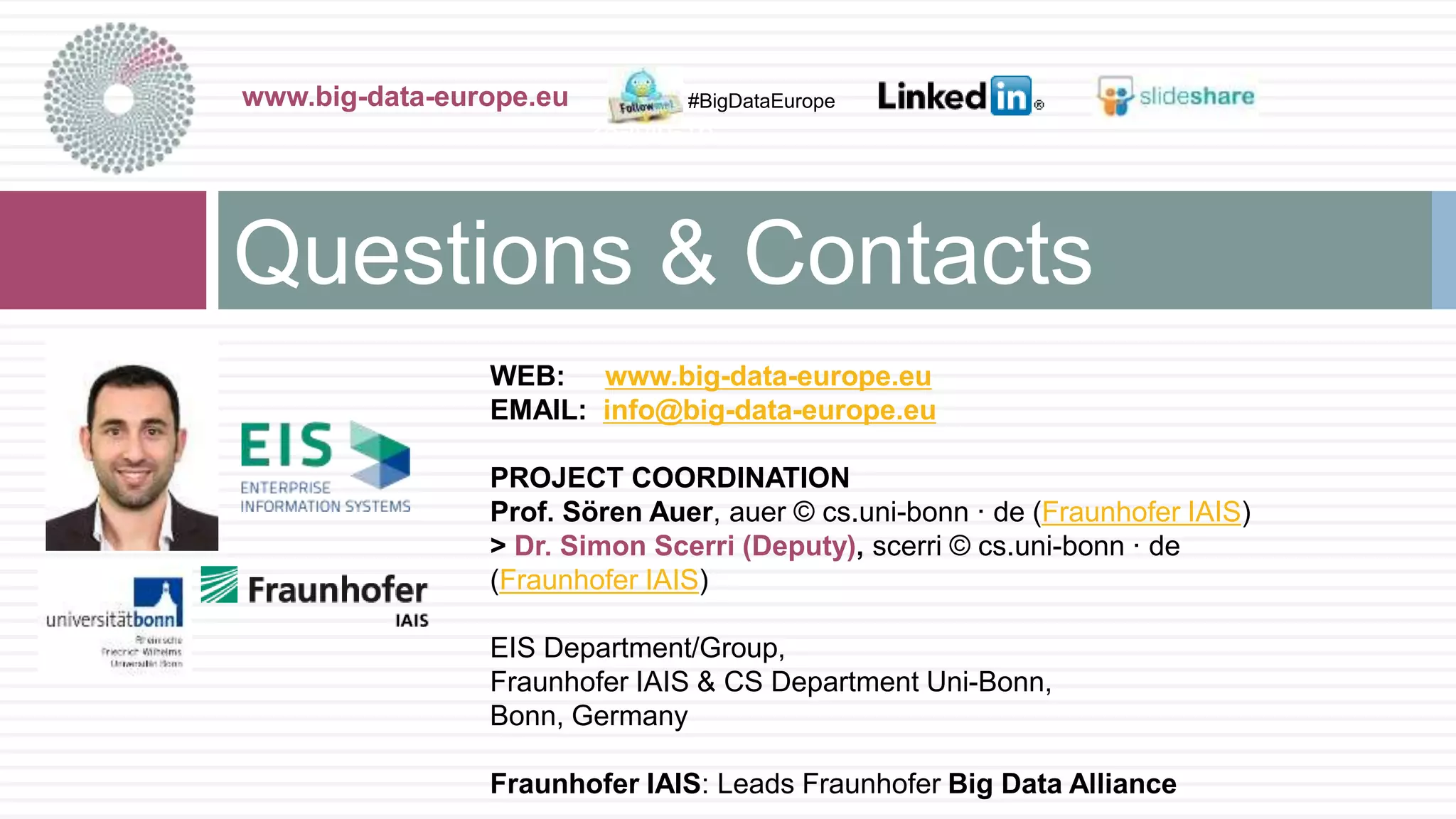 WEB: www.big-data-europe.eu
EMAIL: info@big-data-europe.eu
PROJECT COORDINATION
Prof. Sören Auer, auer © cs.uni-bonn · de (Fraunhofer IAIS)
> Dr. Simon Scerri (Deputy), scerri © cs.uni-bonn · de
(Fraunhofer IAIS)
EIS Department/Group,
Fraunhofer IAIS & CS Department Uni-Bonn,
Bonn, Germany
Fraunhofer IAIS: Leads Fraunhofer Big Data Alliance
Questions & Contacts
www.big-data-europe.eu
28-juin-16
#BigDataEurope
 