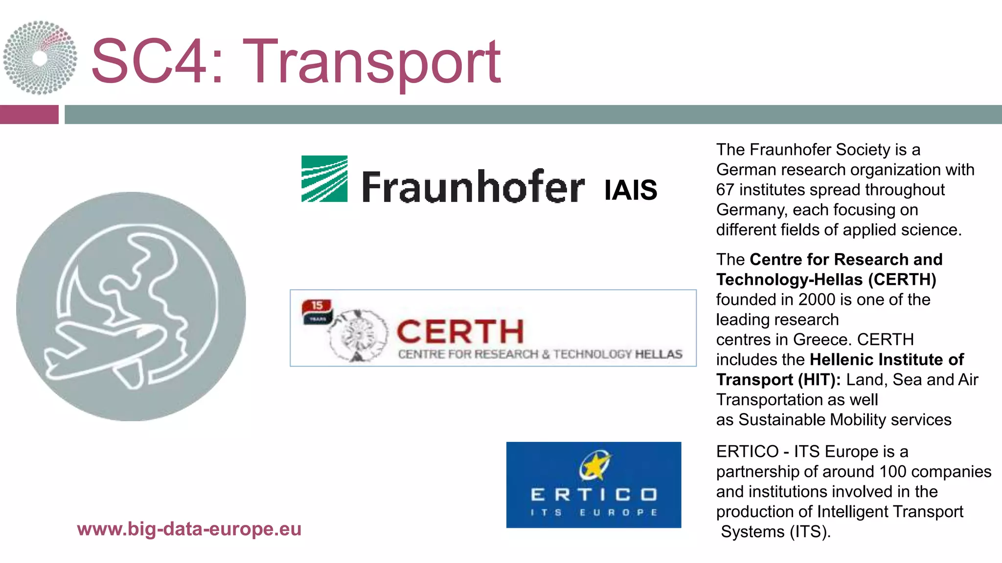 SC4: Transport
28-juin-16www.big-data-europe.eu
The Fraunhofer Society is a
German research organization with
67 institutes spread throughout
Germany, each focusing on
different fields of applied science.
The Centre for Research and
Technology-Hellas (CERTH)
founded in 2000 is one of the
leading research
centres in Greece. CERTH
includes the Hellenic Institute of
Transport (HIT): Land, Sea and Air
Transportation as well
as Sustainable Mobility services
ERTICO - ITS Europe is a
partnership of around 100 companies
and institutions involved in the
production of Intelligent Transport
Systems (ITS).
IAIS
 