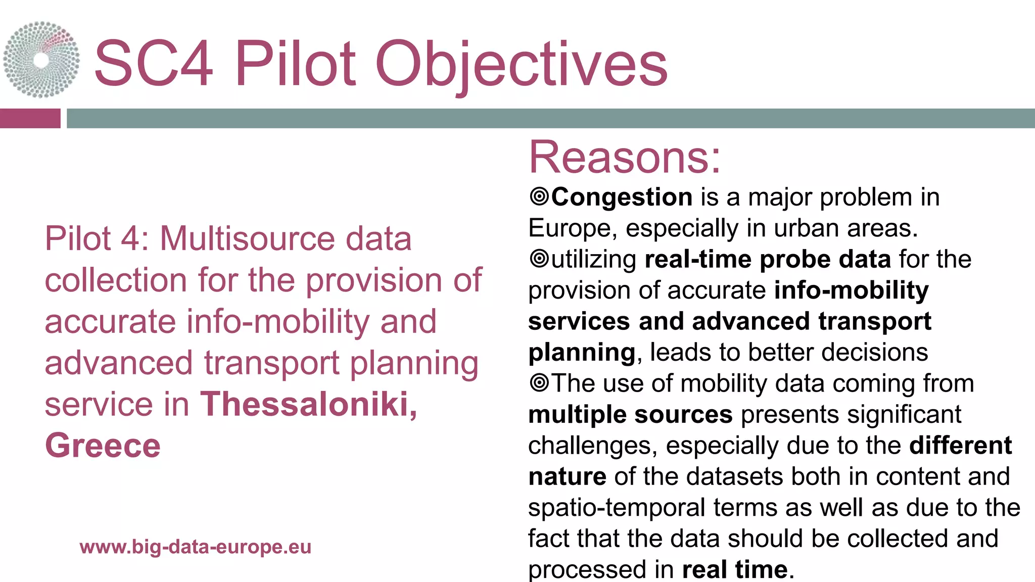 SC4 Pilot Objectives
28-juin-16www.big-data-europe.eu
Pilot 4: Multisource data
collection for the provision of
accurate info-mobility and
advanced transport planning
service in Thessaloniki,
Greece
Congestion is a major problem in
Europe, especially in urban areas.
utilizing real-time probe data for the
provision of accurate info-mobility
services and advanced transport
planning, leads to better decisions
The use of mobility data coming from
multiple sources presents significant
challenges, especially due to the different
nature of the datasets both in content and
spatio-temporal terms as well as due to the
fact that the data should be collected and
processed in real time.
Reasons:
 