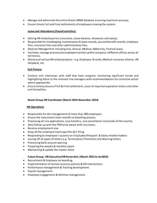  Manage and administerthe entire Oracle HRMS database ensuring maximum accuracy.
 Ensure timely Full and Final settlements of employees leaving the system.
Leave and Attendance (Payroll activities)
 Solving HR related queries (insurance, Leave balance, allowance and salary).
 Responsible fortimekeeping,maintenance of Leave records,accruedbenefitrecords,employee
files, Insurance files and other administrative files.
 Absence Management including Sick, Annual, Medical, Maternity, Festival Leave.
 Facilitate,manage andexecuteemployee transferswithincompany’sdifferent offices across all
territories.
 Deliveryof variousHRrelatedprojects –e.g. Employee ID cards, Medical insurance scheme, HR
Helpdesk, etc.
Exit Process
 Conduct exit interviews with staff that have resigned, monitoring significant trends and
highlighting these to the relevant line managers with recommendations for corrective action
where appropriate.
 Ensure timelyclosure of Full & Final settlement, issue of required separation letters and other
exit formalities.
Reach Group-HR Coordinator (March-2014-November-2014)
HR Operations
 Responsible for the management of more than 500 employees
 Ensure the new joiners have smooth on boarding process
 Processing all visa applications, visa transfers, visa cancellation in/outside of the country
 Daily follow up with the PRO to be aware with visa status
 Receive employment visa
 Keep all the employee hard copy files & E-filing
 Responding to employee’s quivery on Visa/Labor/Passport & Salary related matters
 Issuing off all types of letters e.g. Termination/ Promotion and Warning letters
 Processing bank account opening
 Preparing the weekly & monthly report
 Maintaining & update the master sheet
Future Group.-HR-Executive/HRGeneralist.(March-2013 to Jan2014)
 Recruitment & Employee on boarding.
 Implementation of Human resource policies & OD intervention.
 Performance management & Training development.
 Payroll management.
 Employee engagement & Attrition management.
 