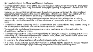 • Nervous Initiation of the Pharyngeal Stage of Swallowing
• The most sensitive tactile areas of the posterior mouth and pharynx for initiating the pharyngeal
stage of swallowing lie in a ring around the pharyngeal opening, with greatest sensitivity on the
tonsillar pillars.
• Impulses are transmitted from these areas through the sensory portions of the trigeminal and
glossopharyngeal nerves into the medulla oblongata, either into or closely associated with the
tractus solitarius, which receives essentially all sensory impulses from the mouth.
• The successive stages of the swallowing process are then automatically initiated in orderly
sequence by neuronal areas of the reticular substance of the medulla and lower portion of the
pons.
• The sequence of the swallowing reflex is the same from one swallow to the next, and the timing of
the entire cycle also remains constant from one swallow to the next.
• The areas in the medulla and lower pons that control swallowing are collectively called the
deglutition or swallowing center.
• The motor impulses from the swallowing center to the pharynx and upper esophagus that cause
swallowing are transmitted successively by the fifth, ninth, tenth, and twelfth cranial nerves and
even a few of the superior cervical nerves.
• In summary, the pharyngeal stage of swallowing is principally a reflex act.
• It is almost always initiated by voluntary movement of food into the back of the mouth, which in
turn excites involuntary pharyngeal sensory receptors to elicit the swallowing reflex.
 