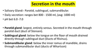 Secretion in the mouth
• Salivary Gland:- Parotid, sublingual, submandibular.
• Daily secretion: ranges bet 800 - 1500 ml, (avg: 1000 ml)
• pH bet 6.0 -7.0
• Parotid gland: largest, entirely serous. Secreted in the mouth through
parotid duct (duct of Stensen).
• Sublingual gland: below the tongue on the floor of mouth drained
directly through sublingual duct (Ducts of Rivinus).
• Submandibular gland: below the inner ramus of mandible, drains
through submandibular duct (ducts of Whartson)
 