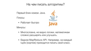 На чем писать алгоритмы?
Первый блин комом: Java.
Плюсы:
• Работает быстро
Минусы:
• Многословна, не видно логики, математикам
сложно расширять или улучшать.
• Бедное MapReduce API. Например, на каждый
tuple (кортеж) приходится писать свой класс.
 
