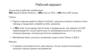 Рабочий вариант
Лучше всего работает комбинация:  
40% Apache Spark (Python) + 50% Hive on TEZ + 10% Hive UDF (Java).
Плюсы:
• Парсить данные удобно в Spark на Python, дальше их можно сложить в Hive
таблицу и продолжить обработку SQL запросом.
• ~ 70% code reuse между прототипом и продакшеном: как правило на UDF
переписываются только критичные по производительности и не очень
сложные функции, которые достаточно универсальны.
• Математики могут улучшать алгоритмы (нужно знать Python и SQL)!
Минусы:
• У каждого инструмента есть свои минусы. Но мы учимся использовать
сильные стороны разных инструментов.
 