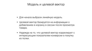 Модель и целевой вектор
• Для начала выбрали линейную модель.
• Целевой вектор базируется на информации о
добавлениях в корзину в сессии после просмотра
товара.
• Надежда на то, что целевой вектор коррелирует с
интересующим показателем конверсии в покупку
из полки.
 
