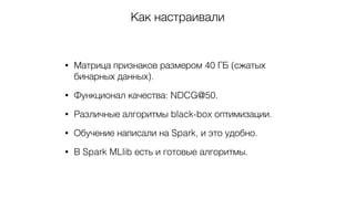 Как настраивали
• Матрица признаков размером 40 ГБ (сжатых
бинарных данных).
• Функционал качества: NDCG@50.
• Различные алгоритмы black-box оптимизации.
• Обучение написали на Spark, и это удобно.
• В Spark MLlib есть и готовые алгоритмы.
 
