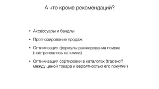 А что кроме рекомендаций?
• Аксессуары и бандлы
• Прогнозирование продаж
• Оптимизация формулы ранжирования поиска
(настраивались на клики)
• Оптимизация сортировки в каталогах (trade-off
между ценой товара и вероятностью его покупки)
 