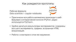 Как рождаются прототипы
Рабочая формула: 
Data scientists + Jupyter notebooks
• Практически вся работа математика происходит в веб-
браузере в интерактивной консоли IPython, редко
используется PyCharm.
• Удобно делиться результатами экспериментов: сохранены
все шаги эксперимента, графики, встроенная HTML
визуализация.
• Работа с кластером в этом же окружении.
 