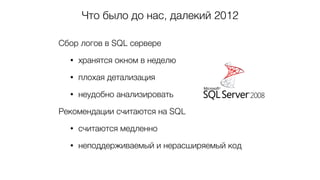 Что было до нас, далекий 2012
Сбор логов в SQL сервере
• хранятся окном в неделю
• плохая детализация
• неудобно анализировать
Рекомендации считаются на SQL
• считаются медленно
• неподдерживаемый и нерасширяемый код
 