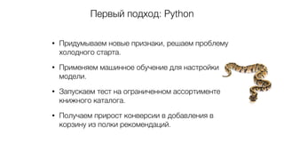 Первый подход: Python
• Придумываем новые признаки, решаем проблему
холодного старта.
• Применяем машинное обучение для настройки
модели.
• Запускаем тест на ограниченном ассортименте
книжного каталога.
• Получаем прирост конверсии в добавления в
корзину из полки рекомендаций.
 