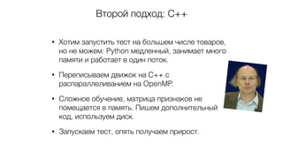 Второй подход: С++
• Хотим запустить тест на большем числе товаров,
но не можем: Python медленный, занимает много
памяти и работает в один поток.
• Переписываем движок на C++ с
распараллеливанием на OpenMP.
• Сложное обучение, матрица признаков не
помещается в память. Пишем дополнительный
код, используем диск.
• Запускаем тест, опять получаем прирост.
 