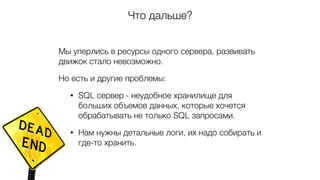 Что дальше?
Мы уперлись в ресурсы одного сервера, развивать
движок стало невозможно.
Но есть и другие проблемы:
• SQL сервер - неудобное хранилище для
больших объемов данных, которые хочется
обрабатывать не только SQL запросами.
• Нам нужны детальные логи, их надо собирать и
где-то хранить.
 