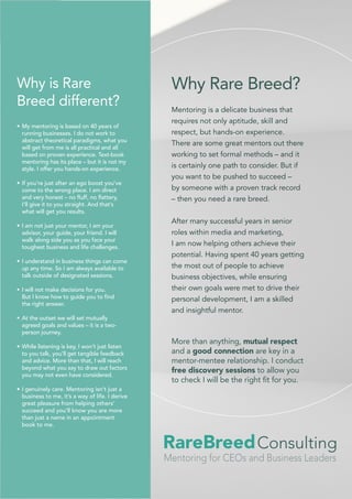 Why Rare Breed?
Mentoring is a delicate business that
requires not only aptitude, skill and
respect, but hands-on experience.
There are some great mentors out there
working to set formal methods – and it
is certainly one path to consider. But if
you want to be pushed to succeed –
by someone with a proven track record
– then you need a rare breed.
After many successful years in senior
roles within media and marketing,
I am now helping others achieve their
potential. Having spent 40 years getting
the most out of people to achieve
business objectives, while ensuring
their own goals were met to drive their
personal development, I am a skilled
and insightful mentor.
Consulting
Mentoring for CEOs and Business Leaders
RareBreed
More than anything, mutual respect
and a good connection are key in a
mentor-mentee relationship. I conduct
free discovery sessions to allow you
to check I will be the right fit for you.
•	My mentoring is based on 40 years of
running businesses. I do not work to
abstract theoretical paradigms, what you
will get from me is all practical and all
based on proven experience. Text-book
mentoring has its place – but it is not my
style. I offer you hands-on experience.
•	If you’re just after an ego boost you’ve
come to the wrong place. I am direct
and very honest – no fluff, no flattery,
I’ll give it to you straight. And that’s
what will get you results.
•	I am not just your mentor, I am your
advisor, your guide, your friend. I will
walk along side you as you face your
toughest business and life challenges.
•	I understand in business things can come
up any time. So I am always available to
talk outside of designated sessions.
•	I will not make decisions for you.
But I know how to guide you to find
the right answer.
•	At the outset we will set mutually
agreed goals and values – it is a two-
person journey.
•	While listening is key, I won’t just listen
to you talk, you’ll get tangible feedback
and advice. More than that, I will reach
beyond what you say to draw out factors
you may not even have considered.
•	I genuinely care. Mentoring isn’t just a
business to me, it’s a way of life. I derive
great pleasure from helping others’
succeed and you’ll know you are more
than just a name in an appointment
book to me.
Why is Rare
Breed different?
 