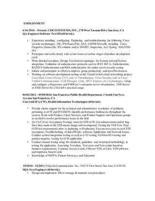 EMPLOYMENT
6/16/2014 – Present: CISCO SYSTEMS, INC.,170 West Tasman Drive San Jose, CA
QA-Engineer-Software Test III(40 hr/wk):
• Experience installing, configuring, Deploying, and troubleshooting the following Cisco
security technologies: ISE, IPS/SourceFire, ASA, ASDM Firewalls, including Cisco
Firepower (Sourcefire 3D) solution and/or SNORT, Inspection, AcL/Syslog, ASA/FTD-
HA
• Participate and work closely with scrum teams at various stages of product development
cycle
• Write detailed test plans, Design Test bed test topologies for Feature test and System
integration; Validation of authentication protocols such as IEEE 802.1x Authentication,
RADIUS Authentication and RSA authentication for radius server security testing
• Initiate and participate in efforts to improve group productivity and test effectiveness.
• Working on software development testing on the Virtual switch cloud networking project;
Cisco Data Center (Nexus,UCS, and /or Virtualization), Cisco Security and/ or Cisco
Unified Communications (Call Manager, Unity, IPCC Express,etc.) technologies; Setup
and configure a Hypervisor and VMWare’s enterprise server virtualization, ESX Server
or ESXi Server for a Test lab’s practical usage
04/02/2012 – 05/09/2014: San Francisco Public Health Department, 1 South Van Ness
Avenue San Francisco, CA
CareLinkSF (eCW), Health Information Technologist (40 hr/wk):
• Provide clients support for the technical and administrative resolution of problems
pertaining to eCW and INVISION; Identify performance bottlenecks throughout the
system; Work with Product, Client Services, and Product Support and Operations groups
as needed to resolve performance issues in the field
• As UAT (User Acceptance Testing) team for VDI eCW, test enhancements and/or bug
fixes they made to the VDI master image and recomposed; Testing the VDI Test- Pool
(VDI test environment) prior to deploying to Production; Execute test cases to each VDI
recompose; Troubleshooting eClinicalWorks software Application and Network Issues,
Conduct system integration testing as well as UAT testing, Perform GUI testing and
positive/negative testing for eCW application
• Conduct manual testing using the standards, guidelines and structured methodology in
testing the application, Executing Test plans, Test cases and Test scripts based on
business requirements; Common Access Cards,VMware VDI,or Citrix VDI software,
and Imprivata Smart Cards
• Knowledge of HIPPA,Patient Advocacy,and Education
10/2010 – 12/2011:Polycom Communication Inc.,3553 N First Street, San Jose,CA 95134.
SQA Test Engineer (40 hr/wk):
• Design and implement SW to manage & maintain test procedures
 